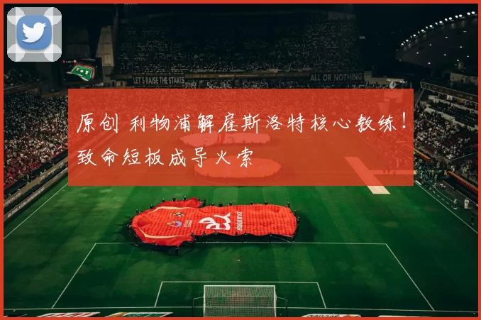 原创 利物浦解雇斯洛特核心教练！致命短板成导火索