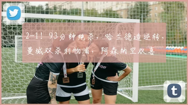 2-1！93分钟绝杀，哈兰德造逆转，曼城双杀利物浦，阿森纳空欢喜