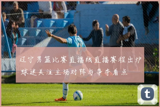 辽宁男篮比赛直播线直播赛程出炉 球迷关注主场对阵与争夺看点