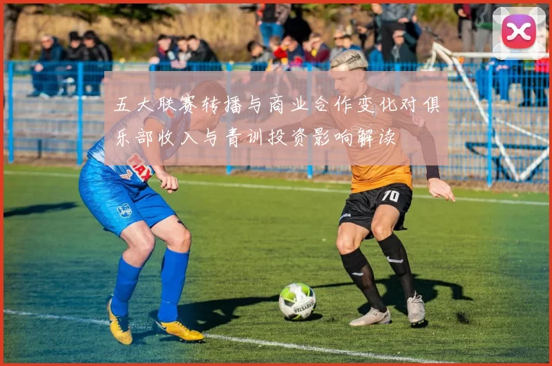 五大联赛转播与商业合作变化对俱乐部收入与青训投资影响解读