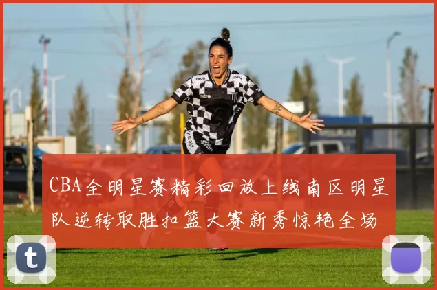 CBA全明星赛精彩回放上线南区明星队逆转取胜扣篮大赛新秀惊艳全场