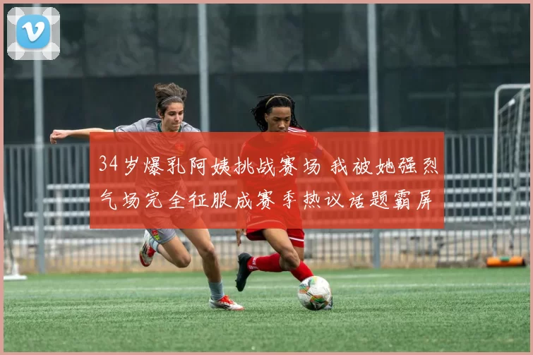 34岁爆乳阿姨挑战赛场 我被她强烈气场完全征服成赛季热议话题霸屏