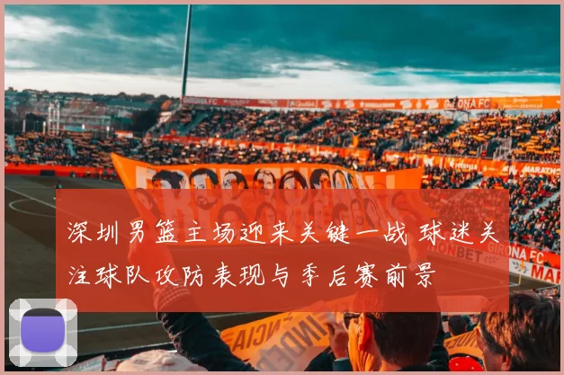 深圳男篮主场迎来关键一战 球迷关注球队攻防表现与季后赛前景