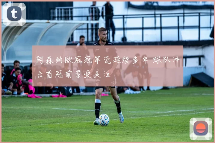 阿森纳欧冠冠军荒延续多年 球队冲击首冠前景受关注