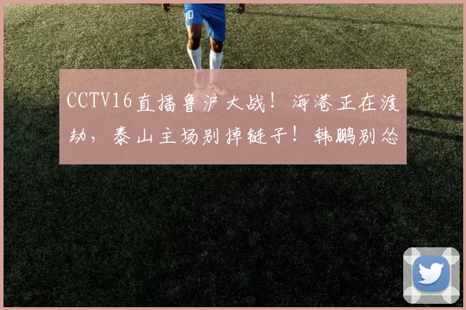 CCTV16直播鲁沪大战！海港正在渡劫，泰山主场别掉链子！韩鹏别怂