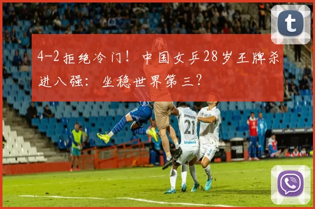 4-2拒绝冷门！中国女乒28岁王牌杀进八强：坐稳世界第三？