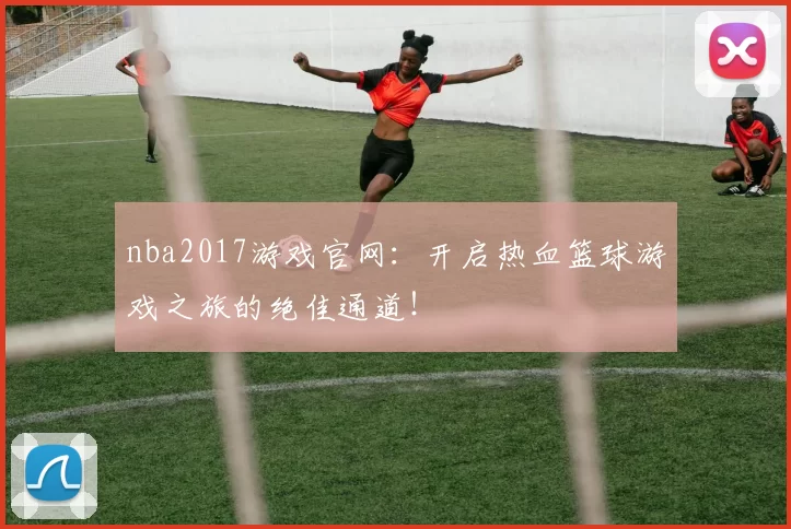 nba2017游戏官网：开启热血篮球游戏之旅的绝佳通道！