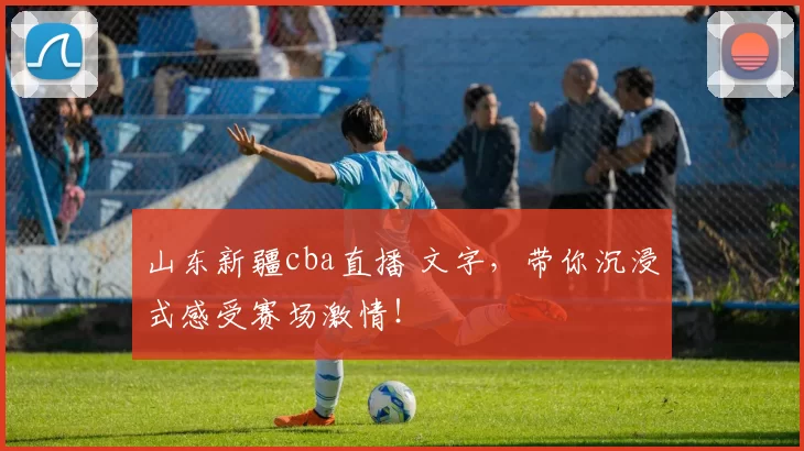 山东新疆cba直播 文字，带你沉浸式感受赛场激情！
