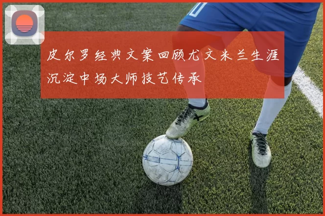 皮尔罗经典文案回顾尤文米兰生涯沉淀中场大师技艺传承