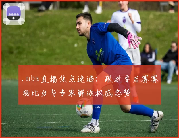 .nba直播焦点速递：跟进季后赛赛场比分与专家解读权威态势