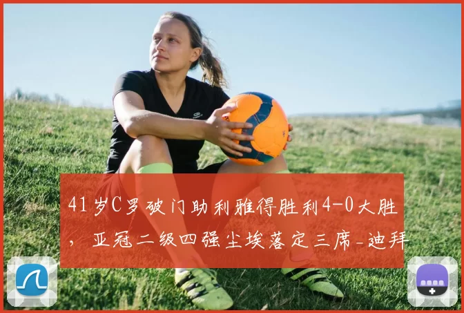 41岁C罗破门助利雅得胜利4-0大胜，亚冠二级四强尘埃落定三席_迪拜_西亚_比赛