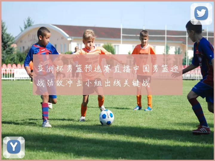 亚洲杯男篮预选赛直播中国男篮迎战劲敌冲击小组出线关键战