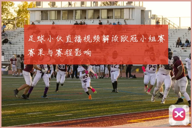 足球小伙直播视频解读欧冠小组赛赛果与赛程影响