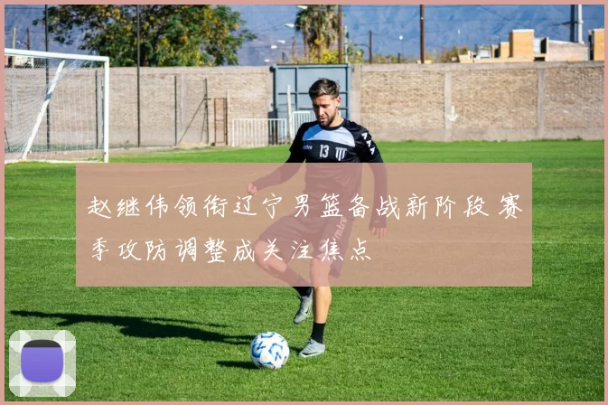 赵继伟领衔辽宁男篮备战新阶段 赛季攻防调整成关注焦点