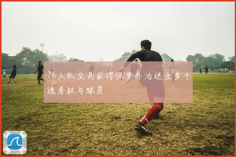 76人队交易获得保罗乔治送出多个选秀权与球员