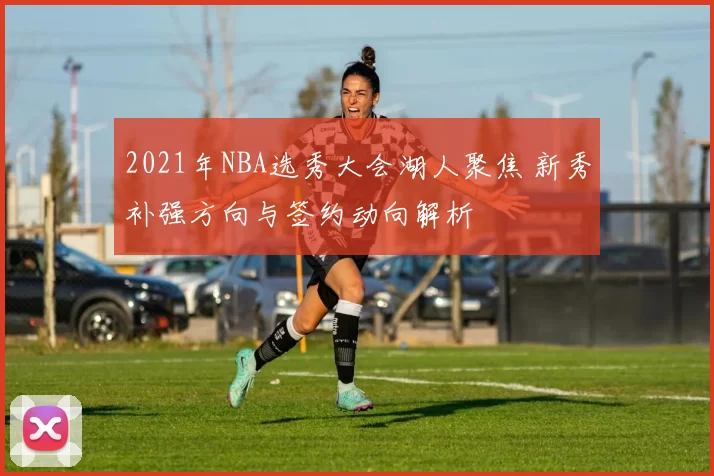 2021年NBA选秀大会湖人聚焦 新秀补强方向与签约动向解析