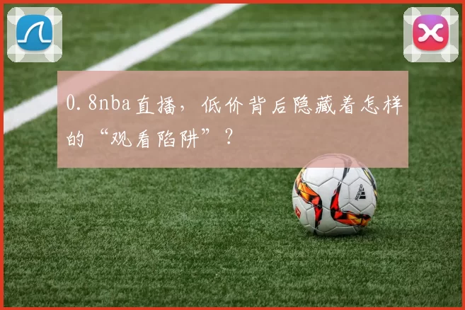 0.8nba直播，低价背后隐藏着怎样的“观看陷阱”？