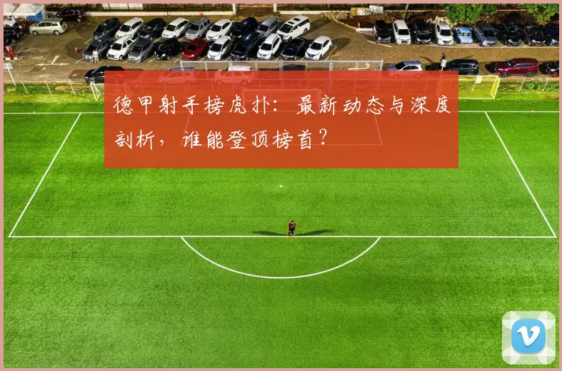 德甲射手榜虎扑：最新动态与深度剖析，谁能登顶榜首？