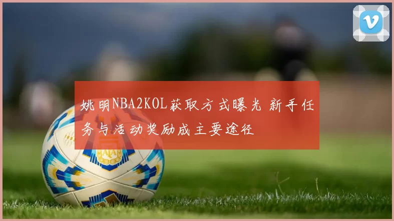 姚明NBA2KOL获取方式曝光 新手任务与活动奖励成主要途径