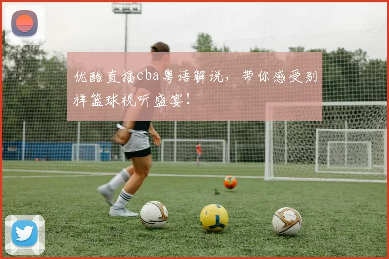 优酷直播cba粤语解说，带你感受别样篮球视听盛宴！