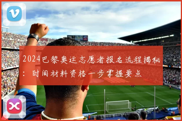 2024巴黎奥运志愿者报名流程揭秘：时间材料资格一步掌握要点