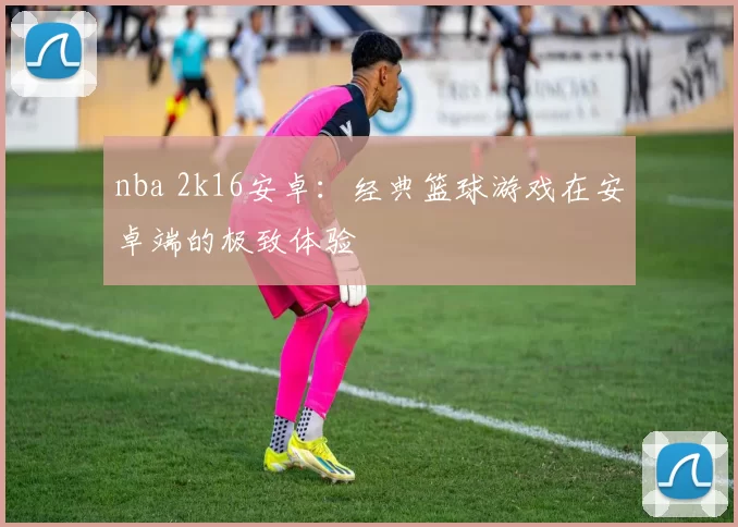 nba 2k16安卓：经典篮球游戏在安卓端的极致体验