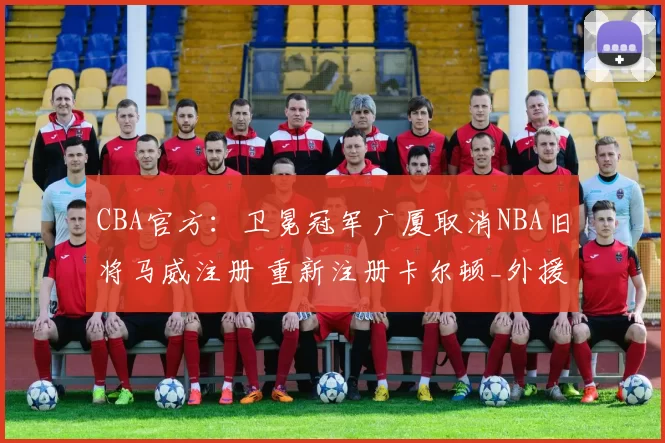 CBA官方：卫冕冠军广厦取消NBA旧将马威注册 重新注册卡尔顿_外援_上海_1