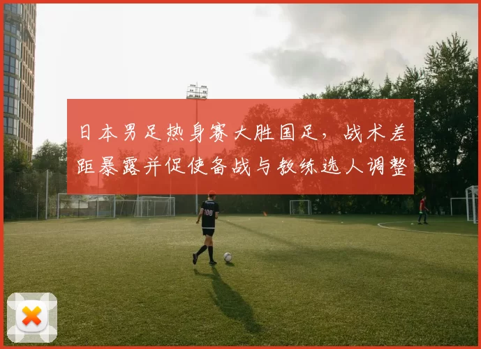 日本男足热身赛大胜国足，战术差距暴露并促使备战与教练选人调整