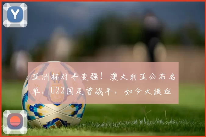 亚洲杯对手变强！澳大利亚公布名单，U22国足曾战平，如今大换血