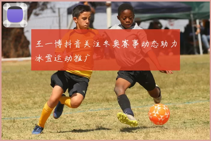 王一博抖音关注冬奥赛事动态助力冰雪运动推广