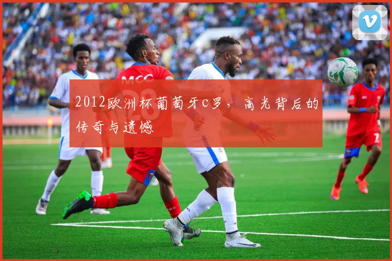 2012欧洲杯葡萄牙c罗，高光背后的传奇与遗憾