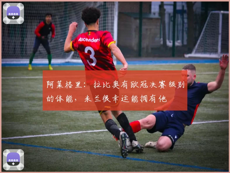 阿莱格里：拉比奥有欧冠决赛级别的体能，米兰很幸运能拥有他