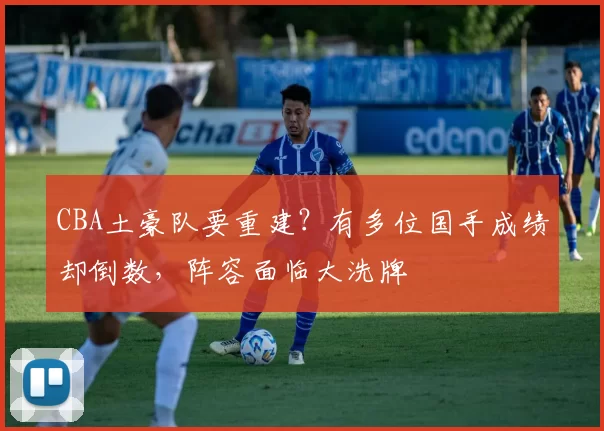 CBA土豪队要重建？有多位国手成绩却倒数，阵容面临大洗牌