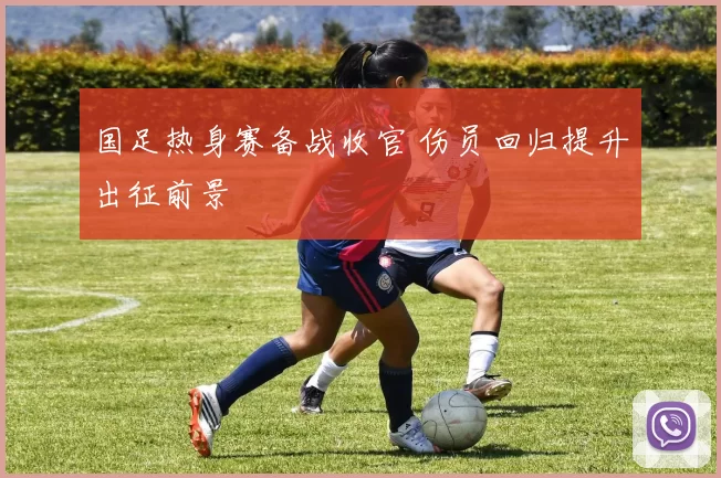 国足热身赛备战收官 伤员回归提升出征前景