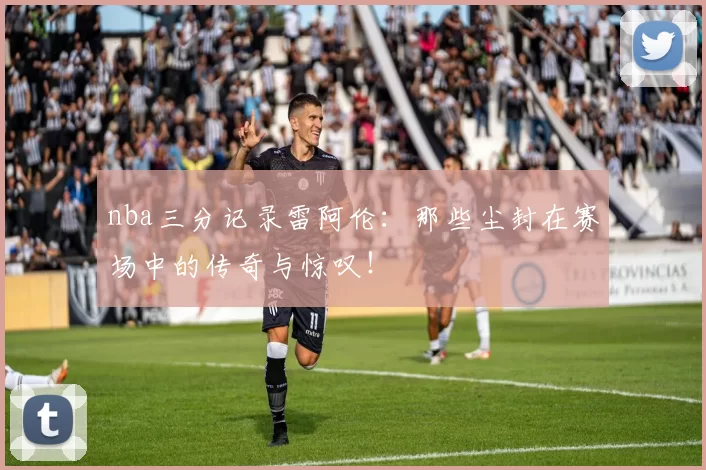 nba三分记录雷阿伦：那些尘封在赛场中的传奇与惊叹！