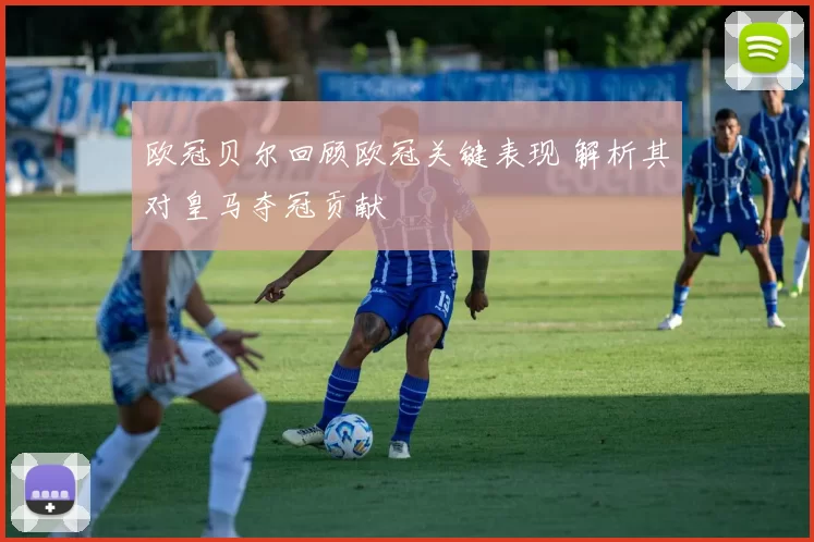 欧冠贝尔回顾欧冠关键表现 解析其对皇马夺冠贡献