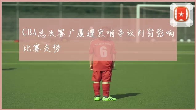 CBA总决赛广厦遭黑哨争议判罚影响比赛走势