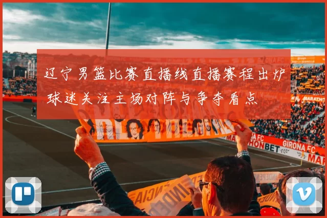 辽宁男篮比赛直播线直播赛程出炉 球迷关注主场对阵与争夺看点