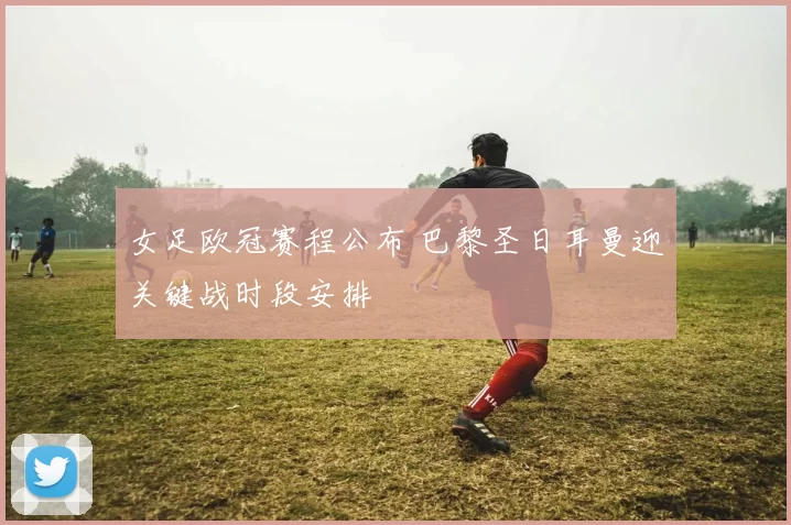 女足欧冠赛程公布 巴黎圣日耳曼迎关键战时段安排