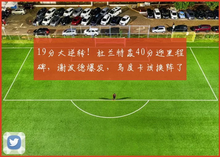 19分大逆转!杜兰特轰40分迎里程碑,谢泼德爆发,乌度卡该换阵了