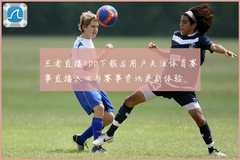 王者直播app下载后用户关注体育赛事直播入口与赛事资讯更新体验