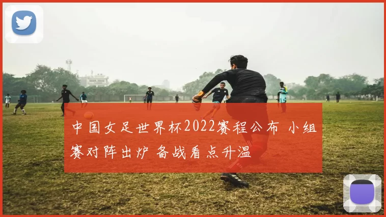 中国女足世界杯2022赛程公布 小组赛对阵出炉 备战看点升温