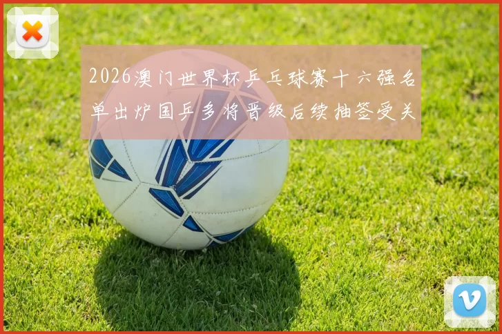 2026澳门世界杯乒乓球赛十六强名单出炉国乒多将晋级后续抽签受关注