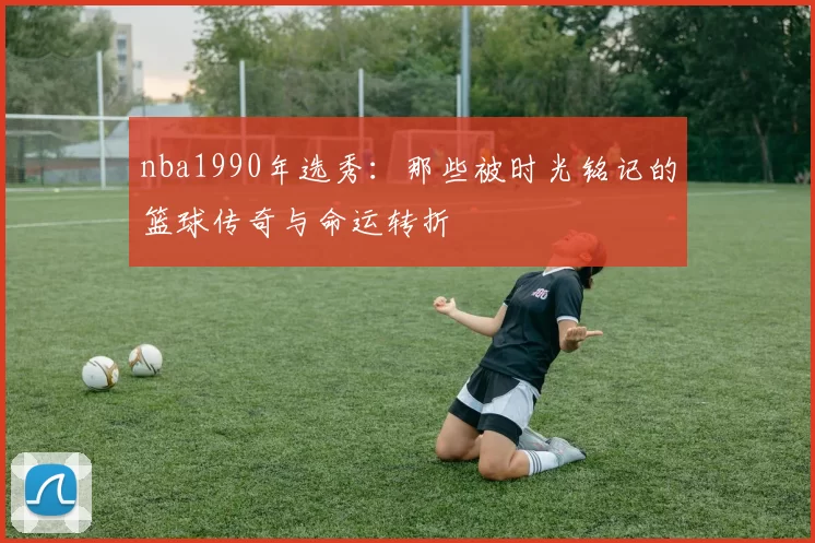 nba1990年选秀：那些被时光铭记的篮球传奇与命运转折