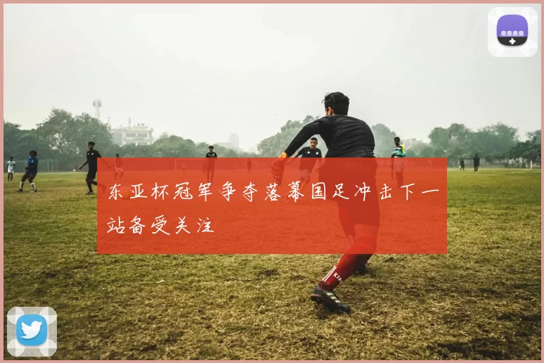 东亚杯冠军争夺落幕国足冲击下一站备受关注