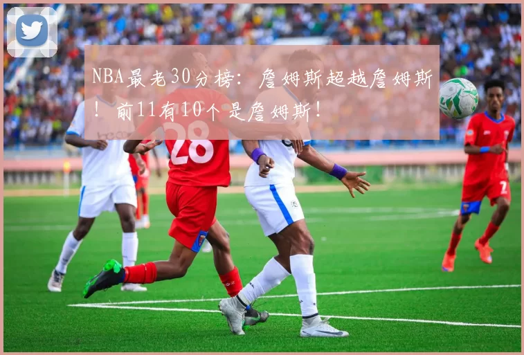 NBA最老30分榜:詹姆斯超越詹姆斯!前11有10个是詹姆斯!