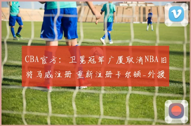 CBA官方：卫冕冠军广厦取消NBA旧将马威注册 重新注册卡尔顿_外援_上海_1
