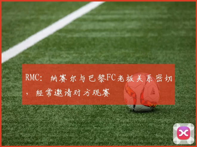 RMC：纳赛尔与巴黎FC老板关系密切，经常邀请对方观赛