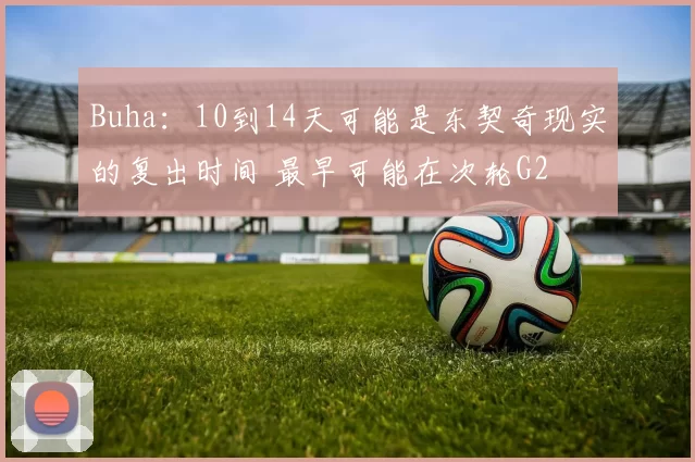 Buha：10到14天可能是东契奇现实的复出时间 最早可能在次轮G2