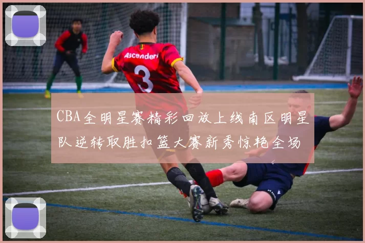 CBA全明星赛精彩回放上线南区明星队逆转取胜扣篮大赛新秀惊艳全场